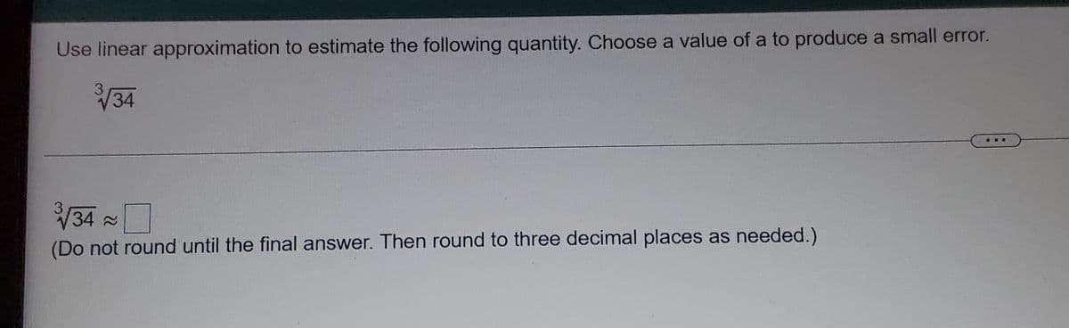 Use linear approximation to estimate the following quantity. Choose a value of a to produce a small error.
3/34
34
x
(Do not round until the final answer. Then round to three decimal places as needed.)
