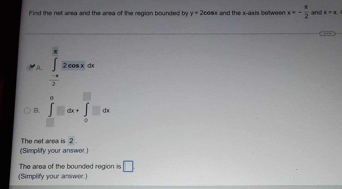 元
Find the net area and the area of the region bounded by y = 2cosx and the x-axis between x = -
and x = T. C
...
元
A.
2 cos x dx
O B.
dx +
dx
The net area is 2.
(Simplify your answer.)
The area of the bounded region is
(Simplify your answer.)
