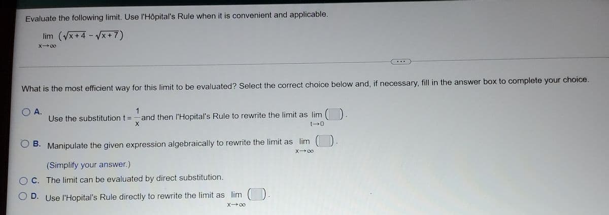 Evaluate the following limit. Use l'Hôpital's Rule when it is convenient and applicable.
lim (Vx+4 - Vx+7)
X00
What is the most efficient way for this limit to be evaluated? Select the correct choice below and, if necessary, fill in the answer box to complete your choice.
1
A.
Use the substitution t=-and then l'Hopital's Rule to rewrite the limit as lim ().
t 0
В.
B. Manipulate the given expression algebraically to rewrite the limit as lim ()
(Simplify your answer.)
O C. The limit can be evaluated by direct substitution.
O D. Use l'Hopital's Rule directly to rewrite the limit as lim ( ).
X 00
