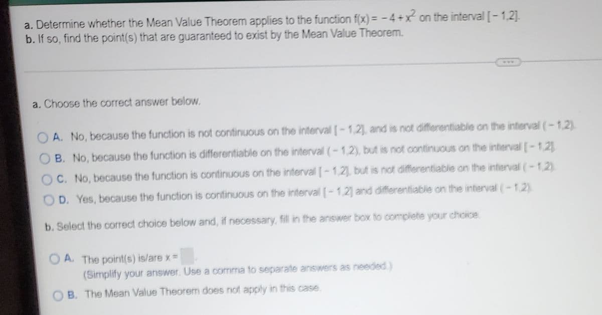 a. Determine whether the Mean Value Theorem applies to the function f(x) = -4+x on the interval [-1,2].
b. If so, find the point(s) that are guaranteed to exist by the Mean Value Theorem.
a. Choose the correct answer below.
O A. No, because the function is not continuous on the interval [-1,21, and is not differentiable on the interval (-1,2)
O B. No, because the function is differentiable on the interval (-1,2), but is not continuous on the interval -1.21
OC. No, because the function is continuous on the interval -1,2, but is not differentiable on the interval (-1.2)
O D. Yes, because the function is continuous on the interval -1,2] and differentiable on the interval (-1.2)
b. Select the correct choice below and, if necessary, fill in the answer box to complete your choice
O A. The point(s) is/are x=
(Simplify your answer. Use a oomma to separate answers as needed)
B. The Mean Value Theorem does not apply in this case.
