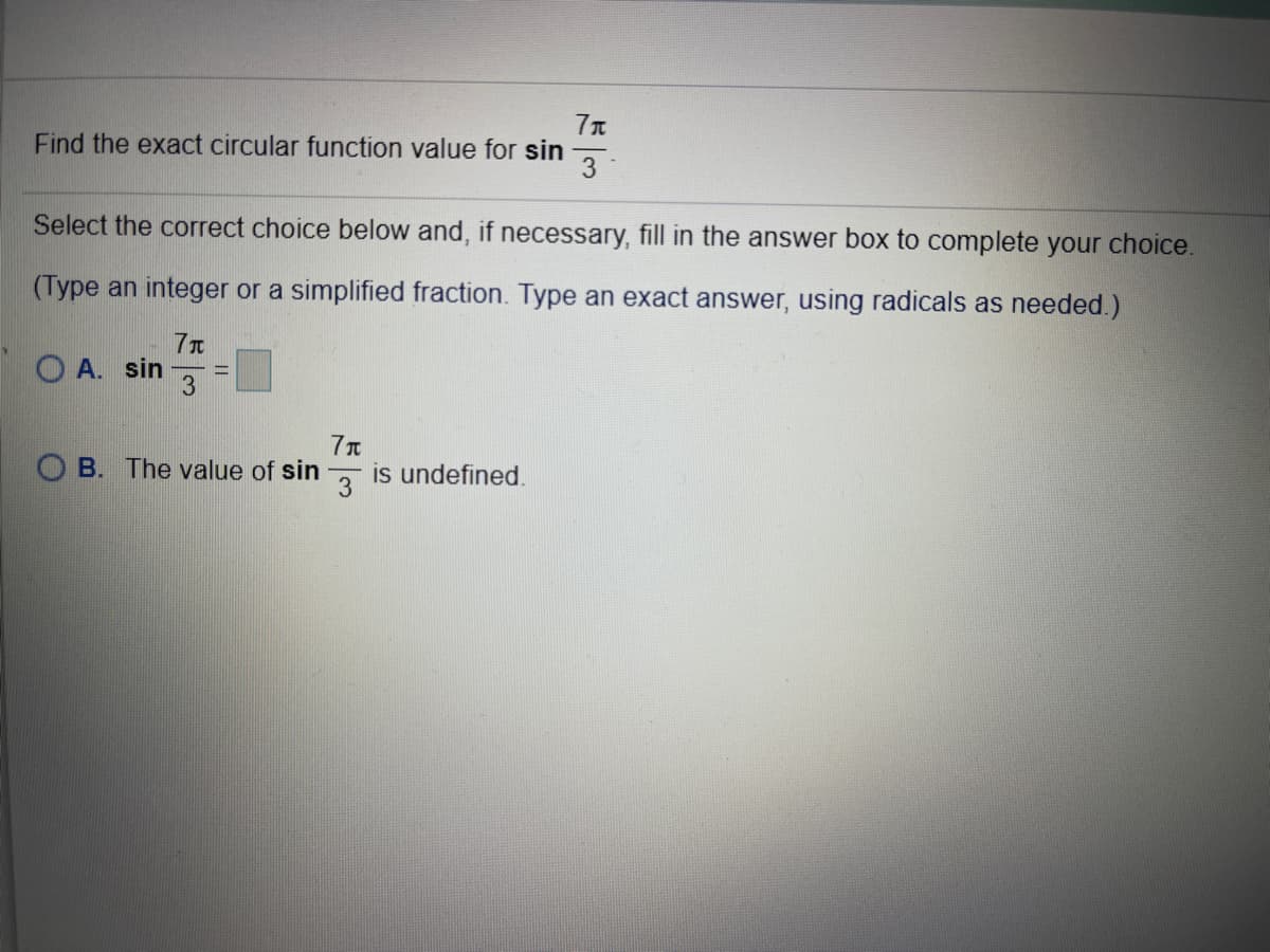 Find the exact circular function value for sin
3
Select the correct choice below and, if necessary, fill in the answer box to complete your choice.
(Type an integer or a simplified fraction. Type an exact answer, using radicals as needed.)
7T
O A. sin
%3D
O B. The value of sin
3
is undefined.
