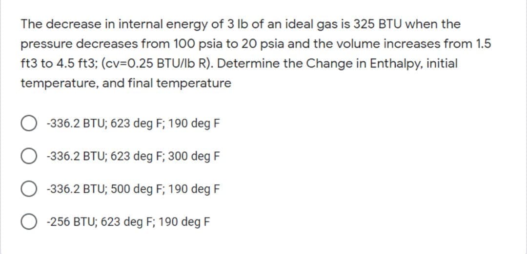 The decrease in internal energy of 3 lb of an ideal gas is 325 BTU when the
pressure decreases from 100 psia to 20 psia and the volume increases from 1.5
ft3 to 4.5 ft3; (cv=0.25 BTU/lb R). Determine the Change in Enthalpy, initial
temperature, and final temperature
-336.2 BTU; 623 deg F; 190 deg F
-336.2 BTU; 623 deg F; 300 deg F
-336.2 BTU; 500 deg F; 190 deg F
-256 BTU; 623 deg F; 190 deg F
