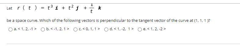 Let r(t ) = t³i + t² j_ +
k
be a space curve. Which of the following vectors is perpendicular to the tangent vector of the curve at (1, 1, 1 )?
O a. < 1, 2, -1 > O b.<-1, 2, 1> OC < 0, 1, 1> O d. < 1, -2, 1> O e. < 1, 2, -2 >
