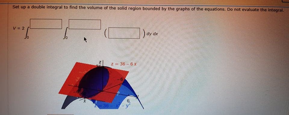 Set up a double integral to find the volume of the solid region bounded by the graphs of the equations. Do not evaluate the integral.
V = 2
dy dx
Jo
z = 36 – 6 x
36
236-
