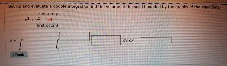 Set up and evaluate a double integral to find the volume of the solid bounded by the graphs of the equations.
z = x + y
x² + y2 = 64
first octant
V =
dy dx =
eBook
