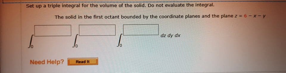 Set up a triple integral for the volume of the solid. Do not evaluate the integral.
The solid in the first octant bounded by the coordinate planes and the plane z = 6 - x - y
dz dy dx
Need Help?
Read It
