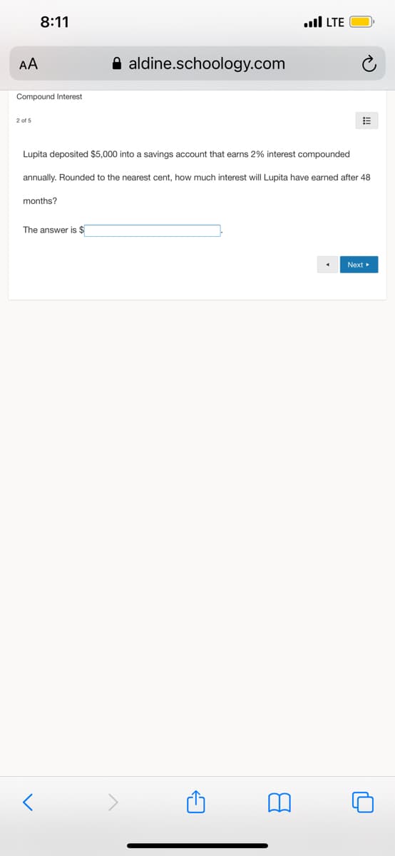 8:11
ull LTE
AA
A aldine.schoology.com
Compound Interest
2 of 5
Lupita deposited $5,000 into a savings account that earns 2% interest compounded
annually. Rounded to the nearest cent, how much interest will Lupita have earned after 48
months?
The answer is $
Next
