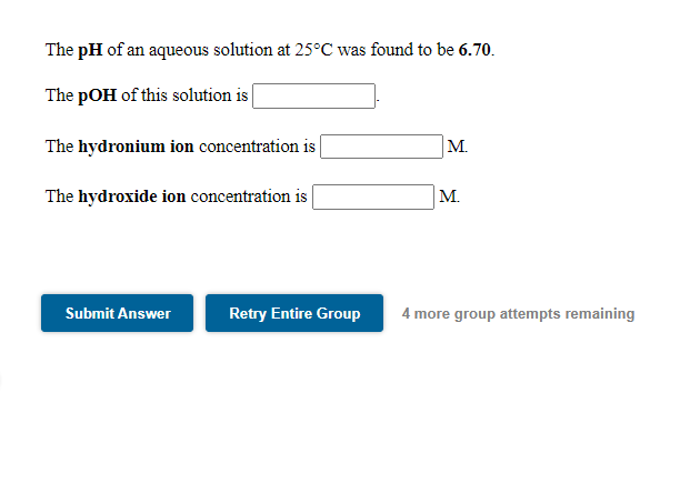 The pH of an aqueous solution at 25°C was found to be 6.70.
The pOH of this solution is
The hydronium ion concentration is |
M.
The hydroxide ion concentration is
M.
Submit Answer
Retry Entire Group
4 more group attempts remaining
