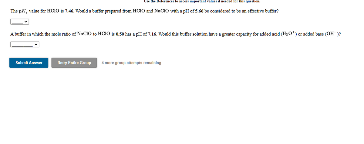 Use the References to access important values if needed for this question.
The pK, value for HC1O is 7.46. Would a buffer prepared from HC10 and NaClO with a pH of 5.66 be considered to be an effective buffer?
A buffer in which the mole ratio of NaClO to HCIO is 0.50 has a pH of 7.16. Would this buffer solution have a greater capacity for added acid (H3 O*) or added base (OH)?
Submit Answer
Retry Entire Group
4 more group attempts remaining
