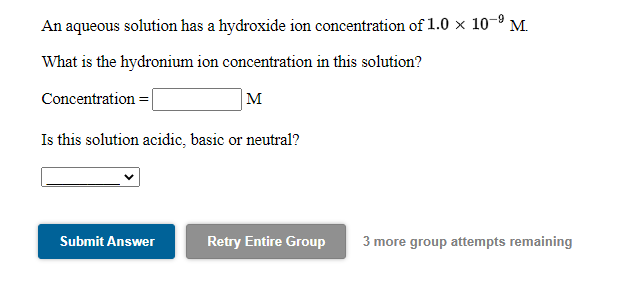 An aqueous solution has a hydroxide ion concentration of 1.0 × 10–9 M.
What is the hydronium ion concentration in this solution?
Concentration = |
M
Is this solution acidic, basic or neutral?
Submit Answer
Retry Entire Group
3 more group attempts remaining
