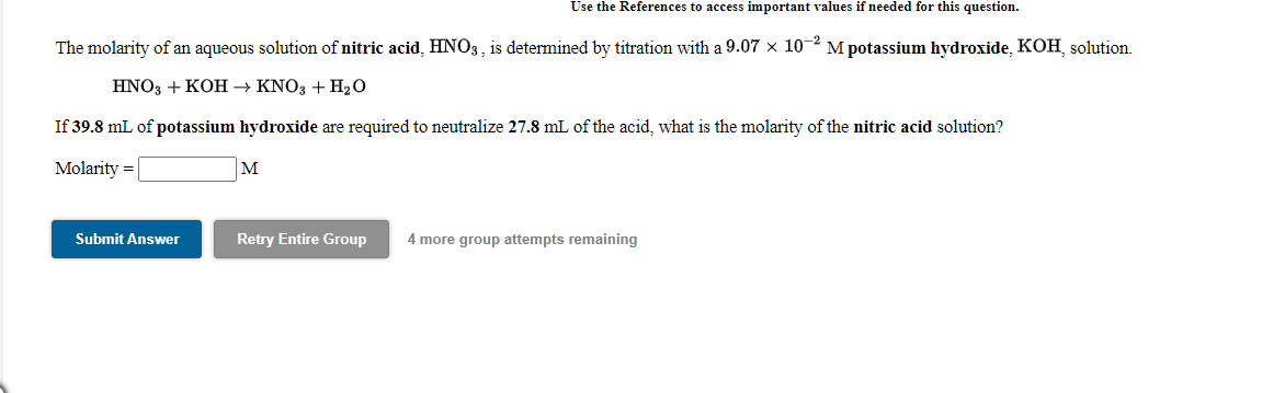 Use the References to access important values if needed for this question.
The molarity of an aqueous solution of nitric acid, HNO3, is determined by titration with a 9.07 x 10-2 M potassium hydroxide, KOH, solution.
HNO3 + KOH → KNO3 + H2O
If 39.8 mL of potassium hydroxide are required to neutralize 27.8 mL of the acid, what is the molarity of the nitric acid solution?
Molarity =
M
Submit Answer
Retry Entire Group
4 more group attempts remaining
