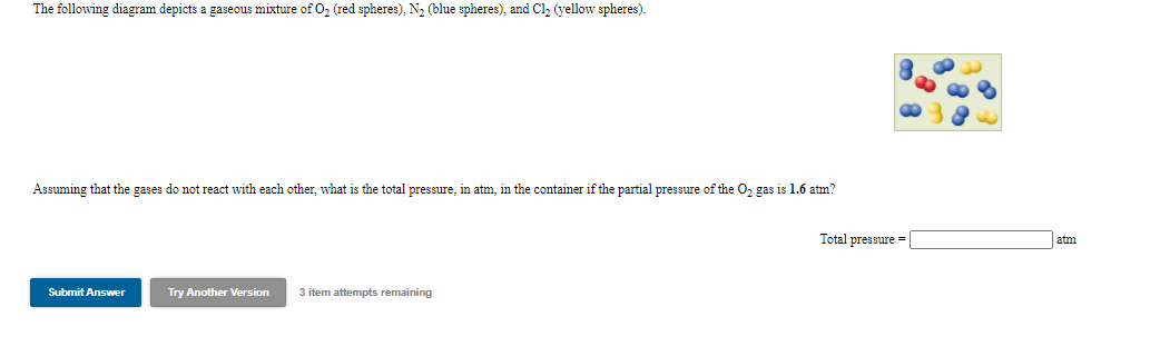 The following diagram depicts a gaseous mixture of O, (red spheres), N2 (blue spheres), and Cl, (yellow spheres).
Assuming that the gases do not react with each other, what is the total pressure, in atm, in the container if the partial pressure of the O, gas is 1.6 atm?
Total pressure =
atm
Submit Answer
Try Another Version
3 item attempts remaining
