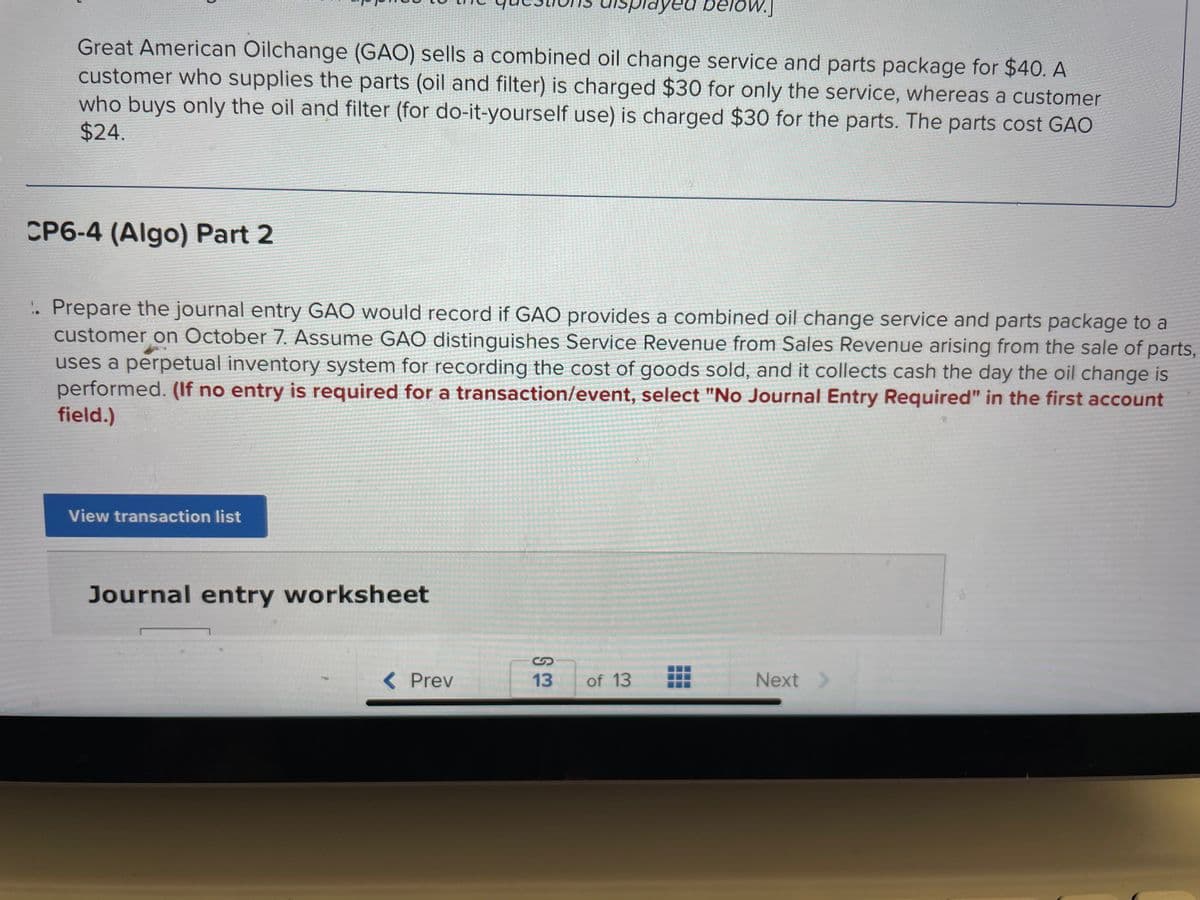 Great American Oilchange (GAO) sells a combined oil change service and parts package for $40. A
customer who supplies the parts (oil and filter) is charged $30 for only the service, whereas a customer
who buys only the oil and filter (for do-it-yourself use) is charged $30 for the parts. The parts cost GAO
$24.
CP6-4 (Algo) Part 2
1. Prepare the journal entry GAO would record if GAO provides a combined oil change service and parts package to a
customer on October 7. Assume GAO distinguishes Service Revenue from Sales Revenue arising from the sale of parts,
uses a perpetual inventory system for recording the cost of goods sold, and it collects cash the day the oil change is
performed. (If no entry is required for a transaction/event, select "No Journal Entry Required" in the first account
field.)
View transaction list
Journal entry worksheet
< Prev
layed below.]
13
of 13
Next >