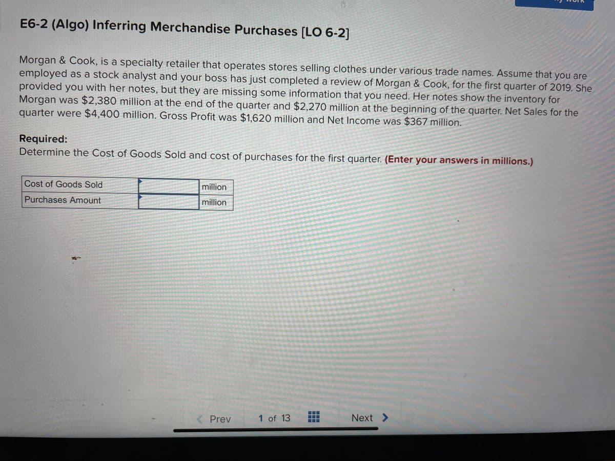 E6-2 (Algo) Inferring Merchandise Purchases [LO 6-2]
Morgan & Cook, is a specialty retailer that operates stores selling clothes under various trade names. Assume that you are
employed as a stock analyst and your boss has just completed a review of Morgan & Cook, for the first quarter of 2019. She
provided you with her notes, but they are missing some information that you need. Her notes show the inventory for
Morgan was $2,380 million at the end of the quarter and $2,270 million at the beginning of the quarter. Net Sales for the
quarter were $4,400 million. Gross Profit was $1,620 million and Net Income was $367 million.
Required:
Determine the Cost of Goods Sold and cost of purchases for the first quarter. (Enter your answers in millions.)
Cost of Goods Sold
Purchases Amount
million
million
< Prev
1 of 13
Next >