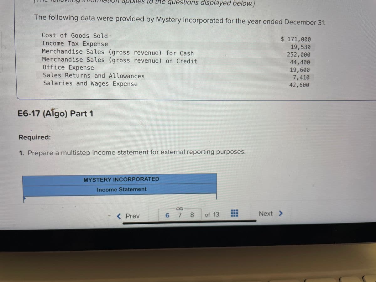 he questions displayed below.]
The following data were provided by Mystery Incorporated for the year ended December 31:
applies to th
Cost of Goods Sold
Income Tax Expense
Merchandise Sales (gross revenue) for Cash
Merchandise Sales (gross revenue) on Credit
Office Expense
Sales Returns and Allowances
Salaries and Wages Expense
E6-17 (Algo) Part 1
Required:
1. Prepare a multistep income statement for external reporting purposes.
MYSTERY INCORPORATED
Income Statement
< Prev
678
of 13
$ 171,000
19,530
252,000
44,400
19,600
7,410
42,600
Next >