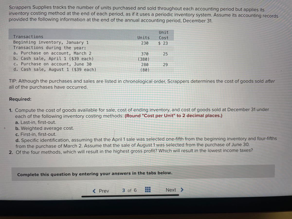 Scrappers Supplies tracks the number of units purchased and sold throughout each accounting period but applies its
inventory costing method at the end of each period, as if it uses a periodic inventory system. Assume its accounting records
provided the following information at the end of the annual accounting period, December 31.
Transactions
Beginning inventory, January 1
Transactions during the year:
a. Purchase on account, March 2
b. Cash sale, April 1 ($39 each)
c. Purchase on account, June 30
d. Cash sale, August 1 ($39 each)
Units
230
370
(380)
280
(80)
< Prev
Unit
Cost
$ 23
3 of 6
25
TIP: Although the purchases and sales are listed in chronological order, Scrappers determines the cost of goods sold after
all of the purchases have occurred.
29
Required:
1. Compute the cost of goods available for sale, cost of ending inventory, and cost of goods sold at December 31 under
each of the following inventory costing methods: (Round "Cost per Unit" to 2 decimal places.)
a. Last-in, first-out.
b. Weighted average cost.
c. First-in, first-out.
d. Specific identification, assuming that the April 1 sale was selected one-fifth from the beginning inventory and four-fifths
from the purchase of March 2. Assume that the sale of August 1 was selected from the purchase of June 30.
2. Of the four methods, which will result in the highest gross profit? Which will result in the lowest income taxes?
Complete this question by entering your answers in the tabs below.
Next >