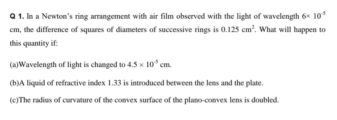 Q 1. In a Newton's ring arrangement with air film observed with the light of wavelength 6x 10*
cm, the difference of squares of diameters of successive rings is 0.125 cm?. What will happen to
this quantity if:
(a)Wavelength of light is changed to 4.5 x 10 cm.
(b)A liquid of refractive index 1.33 is introduced between the lens and the plate.
(c)The radius of curvature of the convex surface of the plano-convex lens is doubled.
