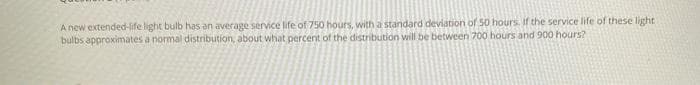 A new extended-life light bulb has an average service life of 750 hours, with a standard deviation of 50 hours. if the service life of these light
bulbs approximates a normal distribution, about what percent of the distribution will be between 700 hours and 900 hours?
