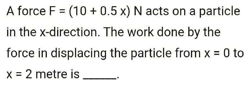 A force F = (10 + 0.5 x) N acts on a particle
in the x-direction. The work done by the
force in displacing the particle from x = 0 to
X = 2 metre is
