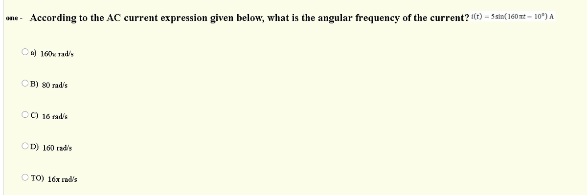 one - According to the AC current expression given below, what is the angular frequency of the current? i(t) = 5sin(160 t – 10°) A
O a) 160a rad/s
O B) 80 rad/s
O C) 16 rad/s
OD) 160 rad/s
O TO) 16a rad/s

