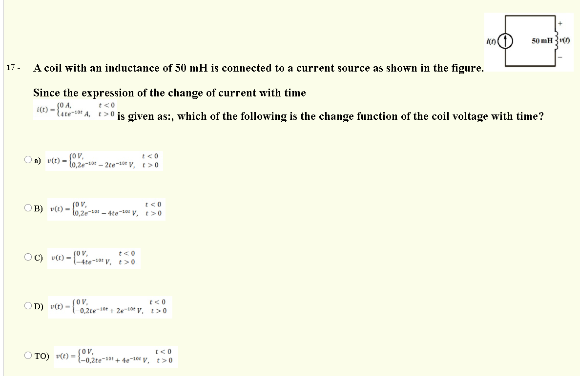 50 mH 3v)
17 -
A coil with an inductance of 50 mH is connected to a current source as shown in the figure.
Since the expression of the change of current with time
(0 A,
(4te-10F A, t>0 is given as:, which of the following is the change function of the coil voltage with time?
i(1) = {-10t
t<0
(ov,
t0.2e-10t - 2te-10t V, t>0
t<0
O a) v(t) =
SO v,
- 10.2e-10t - 4te-10: V, t>0
t<0
O B) v(t) =
Sov,
t< 0
O C) v(t) =
={4te-10t v, t> 0
(OV,
t<0
OD) v(t) =
-0,2te-10t + 2e-10t V, t>0
(ov,
l-0,2te¬10t + 4e-10t V, t>0
t<0
O TO) v(t) =
