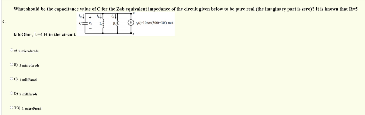 What should be the capacitance value of C for the Zab equivalent impedance of the circuit given below to be pure real (the imaginary part is zero)? It is known that R=5
+
iz
iR
9.
L-
iş(1)=10cos(500t+30°) mA
kiloOhm, L=4 H in the circuit.
a) 2 microfarads
B) 5 microfarads
O C) 1 milliFarad
O D) 2 millifarads
O TO) 1 microFarad
