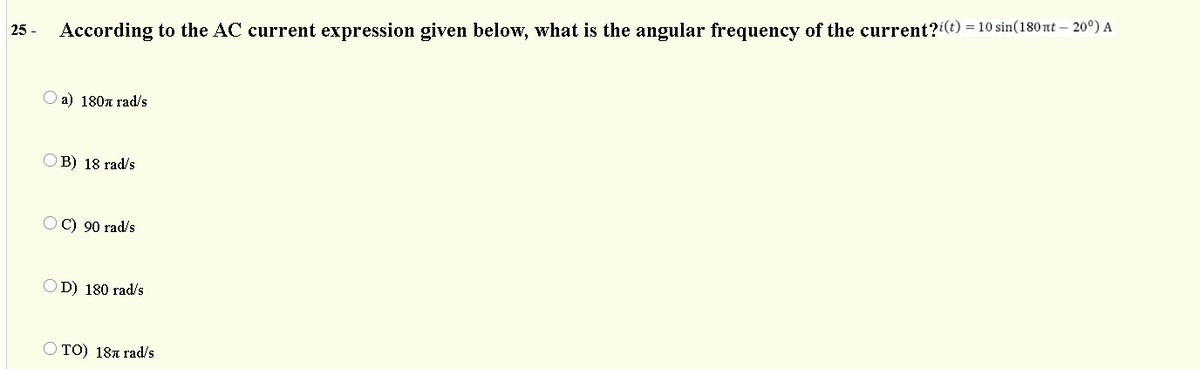 According to the AC current expression given below, what is the angular frequency of the current?i(t) = 10 sin(180 nt – 20°) A
25 -
а) 180л rad/s
O B) 18 rad/s
OC) 90 rad/s
OD) 180 rad/s
TO) 181 rad/s
