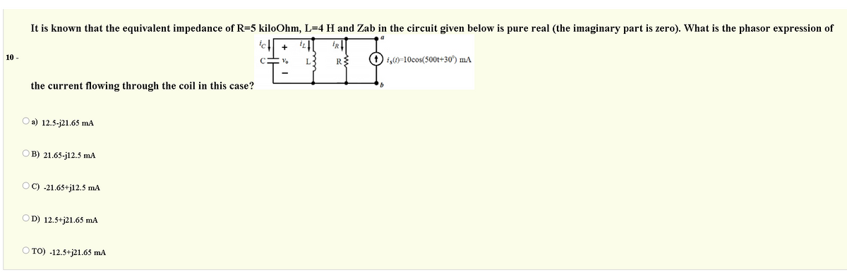 It is known that the equivalent impedance of R=5 kiloOhm, L=4 H and Zab in the circuit given below is pure real (the imaginary part is zero). What is the phasor expression of
iR
+
10 -
Vo
R
iş)=10cos(500t+30°) mA
the current flowing through the coil in this case?
O a) 12.5-j21.65 mA
O B) 21.65-j12.5 mA
OC) -21.65+jl2.5 mA
OD) 12.5+j21.65 mA
O TO) -12.5+j21.65 mA
