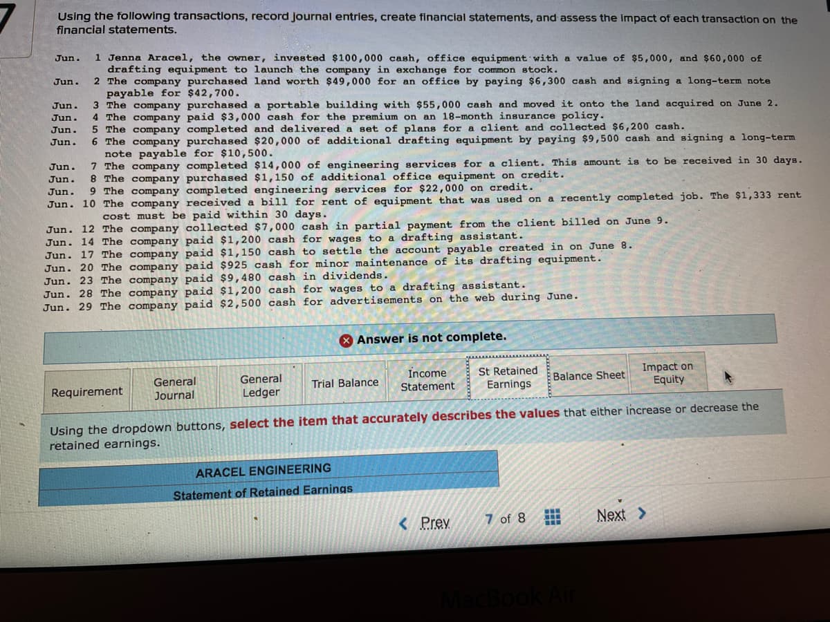 Using the following transactions, record journal entries, create financial statements, and assess the impact of each transaction on the
financial statements.
1 Jenna Aracel, the owner, invested $100,000 cash, office equipment with a value of $5,000, and $60,000 of
drafting equipment to launch the company in exchange for common stock.
2 The company purchased land worth $49,000 for an office by paying $6,300 cash and signing a long-term note
payable for $42,700.
3 The company purchased a portable building with $55,000 cash and moved it onto the land acquired on June 2.
4 The company paid $3,000 cash for the premium on an 18-month insurance policy.
5 The company completed and delivered a set of plans for a client and collected $6,200 cash.
6 The company purchased $20,000 of additional drafting equipment by paying $9,500 cash and signing a long-term
note payable for $10,500.
7 The company completed $14,000 of engineering services for a client. This amount is to be received in 30 days.
8 The company purchased $1,150 of additional office equipment on credit.
9 The company completed engineering services for $22,000 on credit.
Jun.
Jun.
Jun.
Jun.
Jun.
Jun.
Jun.
Jun.
Jun.
Jun. 10 The company received a bill for rent of equipment that was used on a recently completed job. The $1,333 rent
cost must be paid within 30 days.
Jun. 12 The company collected $7,000 cash in partial payment from the client billed on June 9.
Jun. 14 The company paid $1,200 cash for wages to a drafting assistant.
Jun. 17 The company paid $1,150 cash to settle the account payable created in on June 8.
Jun. 20 The company paid $925 cash for minor maintenance of its drafting equipment.
Jun. 23 The company paid $9,480 cash in dividends.
Jun. 28 The company paid $1,200 cash for wages to a drafting assistant.
Jun. 29 The company paid $2,500 cash for advertisements on the web during June.
Answer is not complete.
St Retained
Earnings
Impact on
Equity
Income
Balance Sheet
General
General
Trial Balance
Statement
Requirement
Journal
Ledger
Using the dropdown buttons, select the item that accurately describes the values that either increase or decrease the
retained earnings.
ARACEL ENGINEERING
Statement of Retained Earnings
7 of 8
Next >
< Prev
