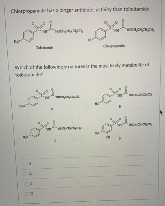 Chlorpropamide has a longer antibiotic activity than tolbutamide.
NHCH,CH,CH,CH3
NH
NHCH CH,CH,CH,
HC
Tobutamide
Chlorpropamide
Which of the following structures is the most likely metabolite of
tolbutamide?
NH
NHCH,CH,CH,CH,
NH
NHCH,CH CH CH,
HOC
HO
NHCH CH,CH,CH,
HN.
NHCH,CH,CH,CO,H
D.
CA
D
B.
