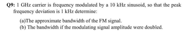 Q9: 1 GHz carrier is frequency modulated by a 10 kHz sinusoid, so that the peak
frequency deviation is 1 kHz determine:
(a)The approximate bandwidth of the FM signal.
(b) The bandwidth if the modulating signal amplitude were doubled.
