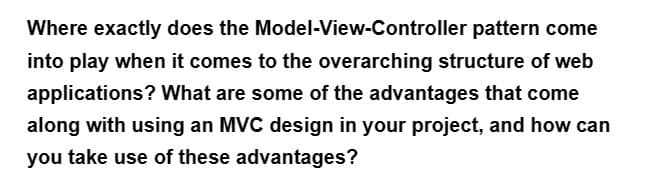 Where exactly does the
Model-View-Controller
pattern come
into play when it comes to the overarching structure of web
applications? What are some of the advantages that come
along with using an MVC design in your project, and how can
you take use of these advantages?
