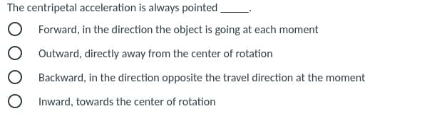 The centripetal acceleration is always pointed
Forward, in the direction the object is going at each moment
O Outward, directly away from the center of rotation
Backward, in the direction opposite the travel direction at the moment
Inward, towards the center of rotation
