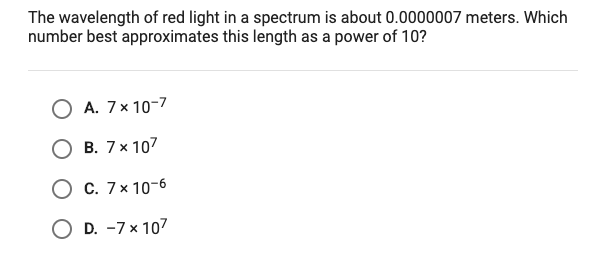 The wavelength of red light in a spectrum is about 0.0000007 meters. Which
number best approximates this length as a power of 10?
A. 7x 10-7
B. 7x 107
O c. 7× 10-6
O D. -7× 107
