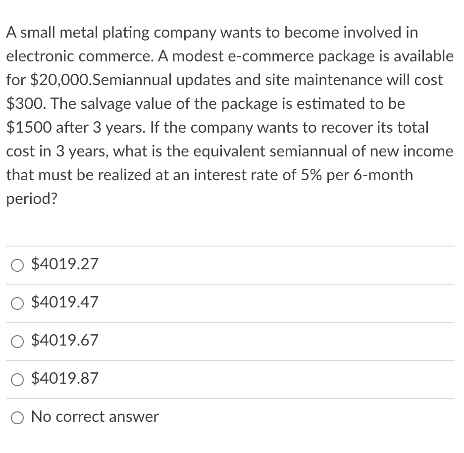 A small metal plating company wants to become involved in
electronic commerce. A modest e-commerce package is available
for $20,000.Semiannual updates and site maintenance will cost
$300. The salvage value of the package is estimated to be
$1500 after 3 years. If the company wants to recover its total
cost in 3 years, what is the equivalent semiannual of new income
that must be realized at an interest rate of 5% per 6-month
period?
$4019.27
$4019.47
O $4019.67
$4019.87
O No correct answer
