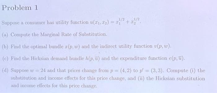 Problem 1
Suppose a consumer has utility function u(a1, a2) = x + x.
(a) Compute the Marginal Rate of Substitution.
(b) Find the optimal bundle x(p, w) and the indirect utility function v(p, w).
(c) Find the Hicksian demand bundle h(p, u) and the expenditure function e(p, T).
(d) Suppose w = 24 and that prices change from p= (4,2) to p = (3, 3). Compute (i) the
substitution and income effects for this price change, and (ii) the Hicksian substitution
and income effects for this price change.
%3D
