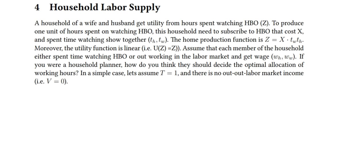 4 Household Labor Supply
A household of a wife and husband get utility from hours spent watching HBO (Z). To produce
one unit of hours spent on watching HBO, this household need to subscribe to HBO that cost X,
and spent time watching show together (tp, tw). The home production function is Z = X · twtp.
Moreover, the utility function is linear (i.e. U(Z) =Z). Assume that each member of the household
either spent time watching HBO or out working in the labor market and get wage (wh, Ww). If
you were a household planner, how do you think they should decide the optimal allocation of
working hours? In a simple case, lets assume T = 1, and there is no out-out-labor market income
(i.e. V = 0).
