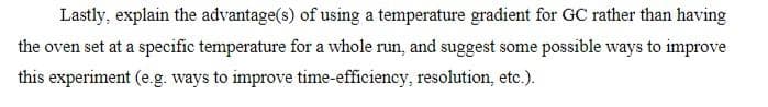 Lastly, explain the advantage(s) of using a temperature gradient for GC rather than having
the oven set at a specific temperature for a whole run, and suggest some possible ways to improve
this experiment (e.g. ways to improve time-efficiency, resolution, etc.).
