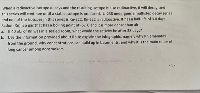 When a radioactive isotope decays and the resulting isotope is also radioactive, it will decay, and
this series will continue until a stable isotope is produced. U-238 undergoes a multistep decay series
and one of the isotopes in this series is Rn-222. Rn-222 is radioactive. It has a half-life of 3.8 days.
Radon (Rn) is a gas that has a boiling point of -62°C and it is more dense than air.
a. If 40 pCi of Rn was in a sealed room, what would the activity be after 38 days?
b. Use the information provided about Rn to explain the infographic, namely why Rn emanates
from the ground, why concentrations can build up in basements, and why it is the main cause of
lung cancer among nonsmokers.
-1-
