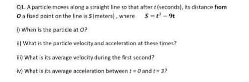 Q1. A particle moves along a straight line so that after t (seconds), its distance from
O a fixed point on the line is 5 (meters), where S=t-9t
i) When is the particle at 0?
i) What is the particle velocity and acceleration at these times?
i) What is its average velocity during the first second?
iv) What is its average acceleration between t = 0 and t = 3?
