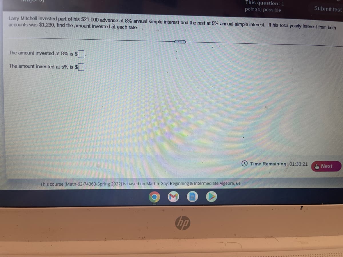 This question: 1
point(s) possible
Submit test
Larry Mitchell invested part of his $21,000 advance at 8% annual simple interest and the rest at 5% annual simple interest. If his total yearly interest from both
accounts was $1,230, find the amount invested at each rate.
The amount invested at 8% is $.
The amount invested at 5% is $
O Time Remaining: 01:33:21
Next
This course (Math-62-74363-Spring 2022) is based on Martin-Gay: Beginning & Intermediate Algebra, 6e
hp
