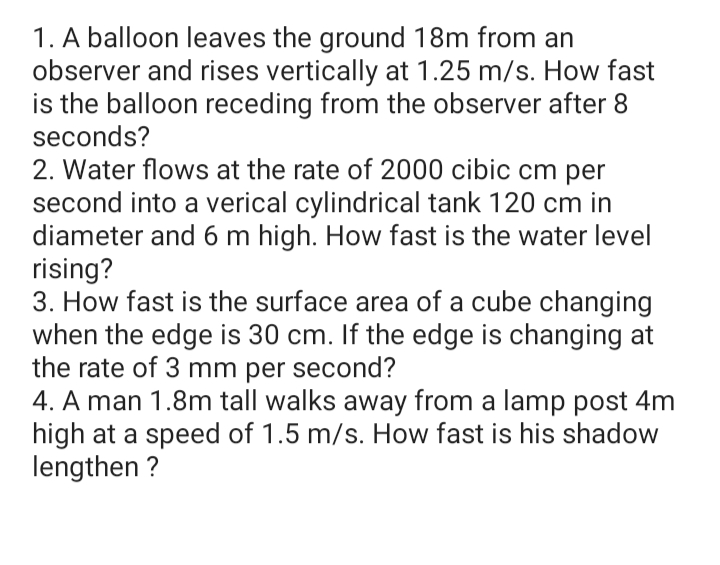 1. A balloon leaves the ground 18m from an
observer and rises vertically at 1.25 m/s. How fast
is the balloon receding from the observer after 8
seconds?
2. Water flows at the rate of 2000 cibic cm per
second into a verical cylindrical tank 120 cm in
diameter and 6 m high. How fast is the water level
rising?
3. How fast is the surface area of a cube changing
when the edge is 30 cm. If the edge is changing at
the rate of 3 mm per second?
4. A man 1.8m tall walks away from a lamp post 4m
high at a speed of 1.5 m/s. How fast is his shadow
lengthen ?
