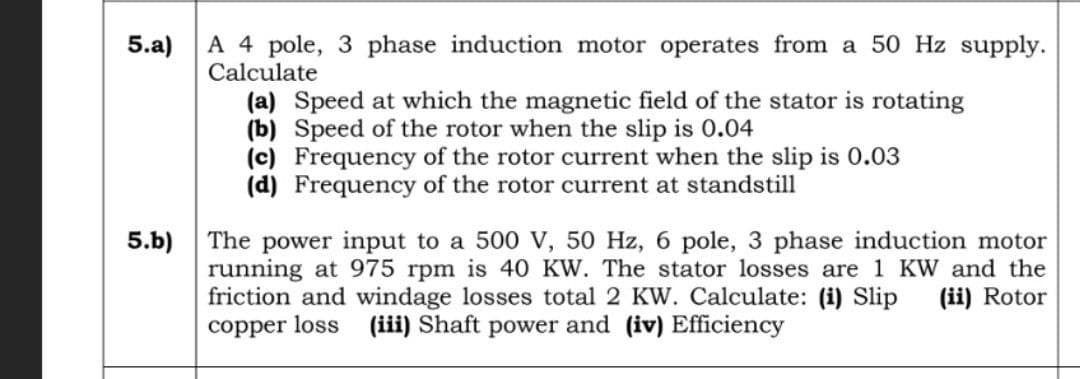 5.a)
5.b)
A 4 pole, 3 phase induction motor operates from a 50 Hz supply.
Calculate
(a) Speed at which the magnetic field of the stator is rotating
(b) Speed of the rotor when the slip is 0.04
(c) Frequency of the rotor current when the slip is 0.03
(d) Frequency of the rotor current at standstill
The power input to a 500 V, 50 Hz, 6 pole, 3 phase induction motor
running at 975 rpm is 40 KW. The stator losses are 1 KW and the
friction and windage losses total 2 KW. Calculate: (i) Slip (ii) Rotor
copper loss (iii) Shaft power and (iv) Efficiency