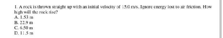 1. A rock is thrown straight up with an initial velocity of 15.0 m/s. Ignore energy lost to air friction. How
high will the rock risc?
A. 1.53 m
В. 22.9 m
C. 6.50 m
D. 11.5 m
