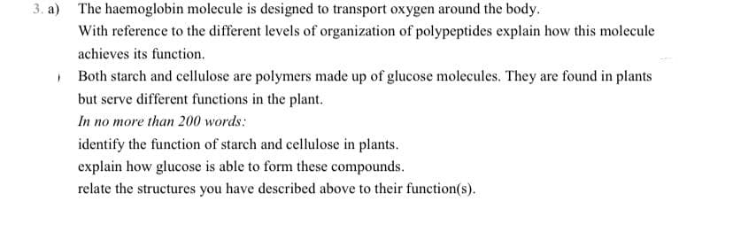 3. а)
The haemoglobin molecule is designed to transport oxygen around the body.
With reference to the different levels of organization of polypeptides explain how this molecule
achieves its function.
• Both starch and cellulose are polymers made up of glucose molecules. They are found in plants
but serve different functions in the plant.
In no more than 200 words:
identify the function of starch and cellulose in plants.
explain how glucose is able to form these compounds.
relate the structures you have described above to their function(s).
