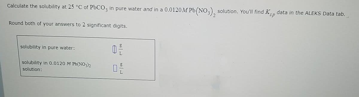 Calculate the solubility at 25 °C of P6CO, in pure water and in a 0.0120M Pb(NO,) solution. You'll find K, data in the ALEKS Data tab.
Round both of your answers to 2 significant digits.
solubility in pure water:
solubility in 0.0120 M Pb(NO3)2
solution:
