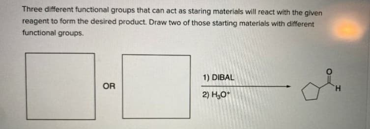 Three different functional groups that can act as staring materials will react with the given
reagent to form the desired product. Draw two of those starting materials with different
functional groups.
1) DIBAL
OR
H.
2) H,0*
