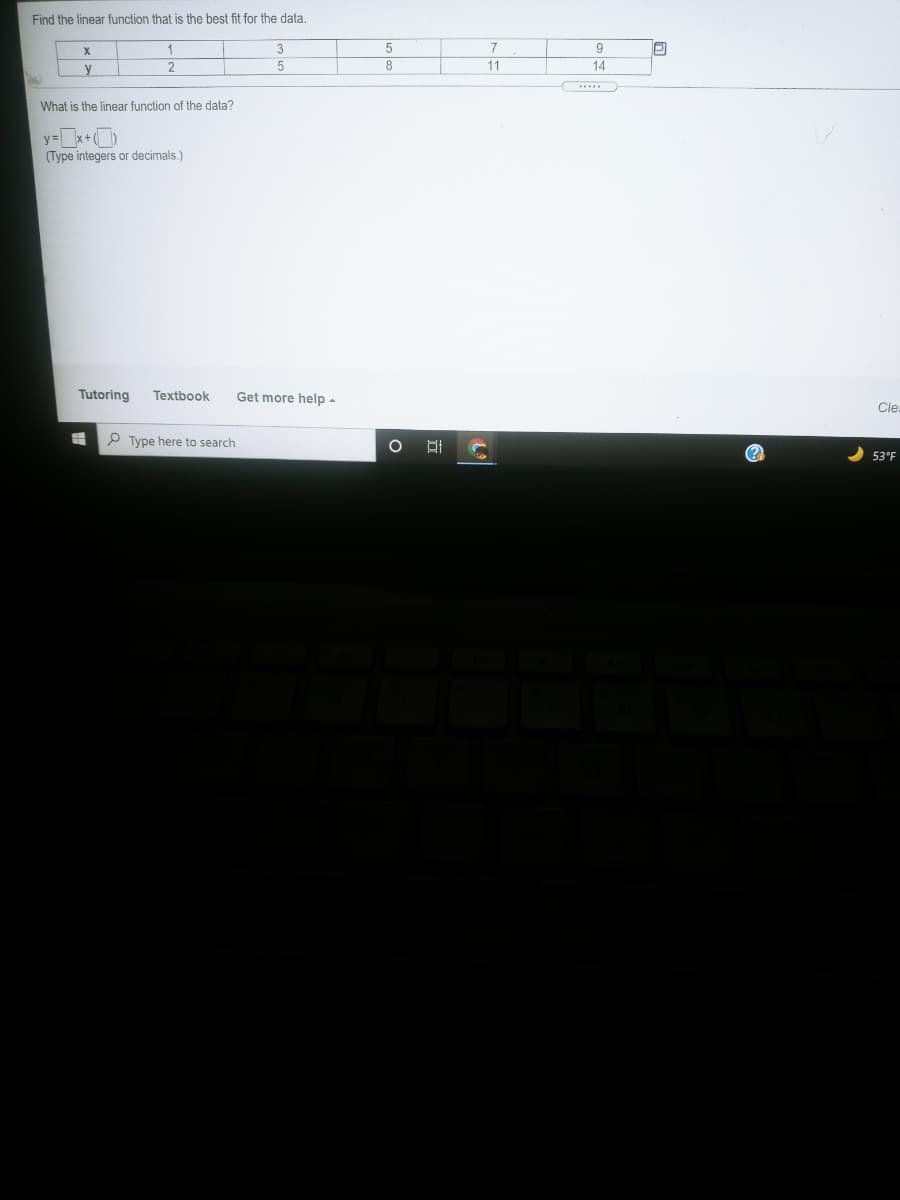 Find the linear function that is the best fit for the data.
X.
5
9
8
14
y
What is the linear function of the data?
y=x+
(Type integers or decimals.)
Tutoring
Textbook
Get more help -
Cle.
P Type here to search
(?
53°F
