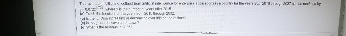 The revenue (in billions of dollars) from artificial intelligence for enterprise applications in a country for the years from 2016 through 2027 can be modeled by
y = 0.872x'./62 where x is the number of years after 2015.
(a) Graph the function for the years from 2015 through 2032.
(b) Is the function increasing or decreasing over this period of time?
(c) Is the graph concave up or down?
(d) What is the revenue in 2035?
