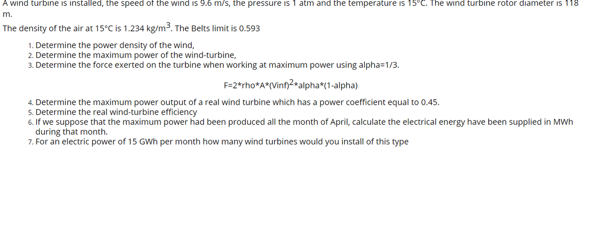 A wind turbine is installed, the speed of the wind is 9.6 m/s, the pressure is 1 atm and the temperature is 15°C. The wind turbine rotor diameter is 118
m.
The density of the air at 15°C is 1.234 kg/m3. The Belts limit is 0.593
1. Determine the power density of the wind,
2. Determine the maximum power of the wind-turbine,
3. Determine the force exerted on the turbine when working at maximum power using alpha=1/3.
F=2*rho*A*(Vinf)2*alpha*(1-alpha)
4. Determine the maximum power output of a real wind turbine which has a power coefficient equal to 0.45.
5. Determine the real wind-turbine efficiency
6. If we suppose that the maximum power had been produced all the month of April, calculate the electrical energy have been supplied in MWh
during that month.
7. For an electric power of 15 GWh per month how many wind turbines would you install of this type
